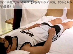 被男按摩师添的好爽在线直播【男按摩师在线直播，被添得好爽，是一种怎样的体验？】