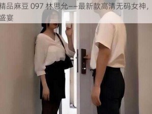 国产精品麻豆 097 林思允——最新款高清无码女神，体验视觉盛宴