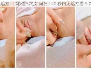 无遮挡120秒看5次,如何在 120 秒内无遮挡看 5 次？