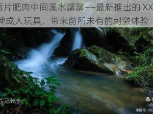 两片肥肉中间溪水潺潺——最新推出的 XXX 牌成人玩具，带来前所未有的刺激体验