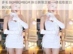 多毛 BGMBGMBGM 胖日韩限定版——体验极致日韩风情