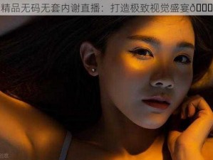 精品无码无套内谢直播：打造极致视觉盛宴😜