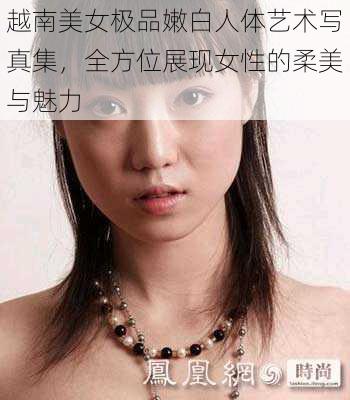 越南美女极品嫩白人体艺术写真集，全方位展现女性的柔美与魅力