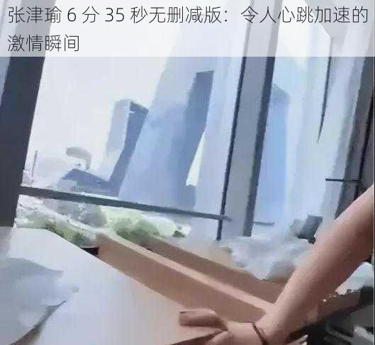 张津瑜 6 分 35 秒无删减版：令人心跳加速的激情瞬间