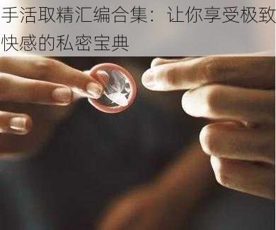 手活取精汇编合集：让你享受极致快感的私密宝典