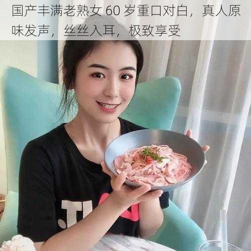 国产丰满老熟女 60 岁重口对白，真人原味发声，丝丝入耳，极致享受