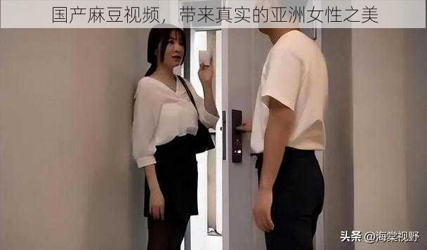 国产麻豆视频，带来真实的亚洲女性之美