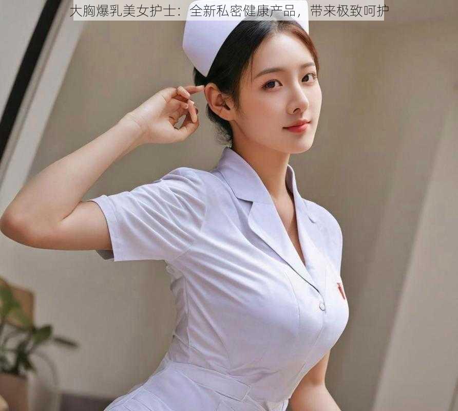 大胸爆乳美女护士：全新私密健康产品，带来极致呵护