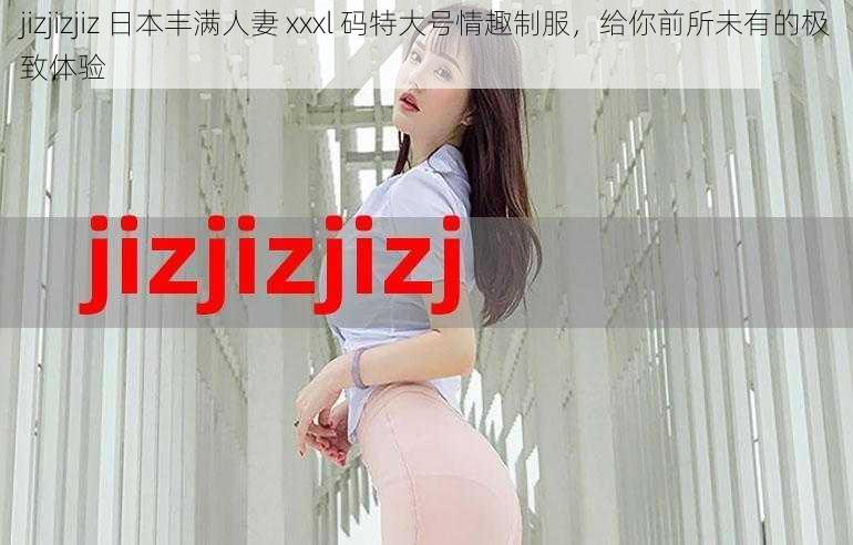 jizjizjiz 日本丰满人妻 xxxl 码特大号情趣制服，给你前所未有的极致体验