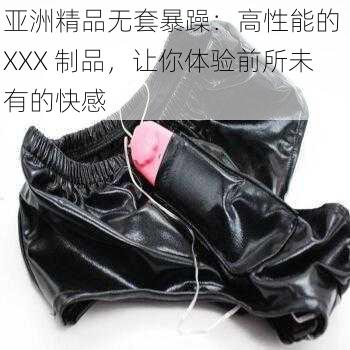 亚洲精品无套暴躁：高性能的 XXX 制品，让你体验前所未有的快感