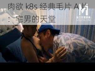 肉欲 k8s 经典毛片 A 片：宅男的天堂