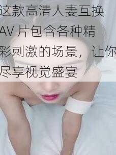 这款高清人妻互换 AV 片包含各种精彩刺激的场景，让你尽享视觉盛宴