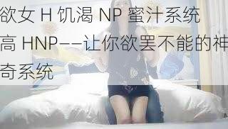 欲女 H 饥渴 NP 蜜汁系统高 HNP——让你欲罢不能的神奇系统