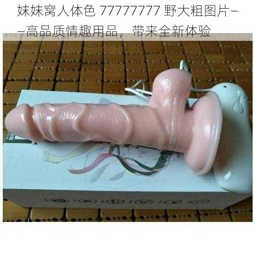 妺妺窝人体色 77777777 野大粗图片——高品质情趣用品，带来全新体验