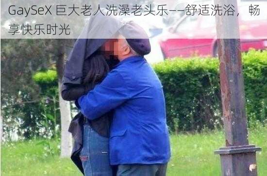 GaySeX 巨大老人洗澡老头乐——舒适洗浴，畅享快乐时光