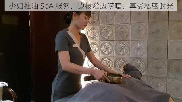 少妇推油 SpA 服务，边拨灌边唠嗑，享受私密时光