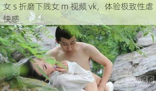 女 s 折磨下贱女 m 视频 vk，体验极致性虐快感