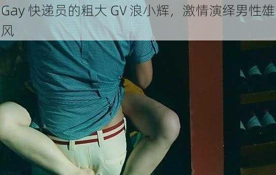 Gay 快递员的粗大 GV 浪小辉，激情演绎男性雄风