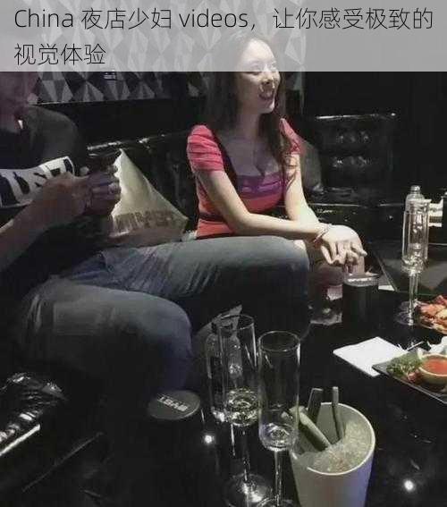 China 夜店少妇 videos，让你感受极致的视觉体验