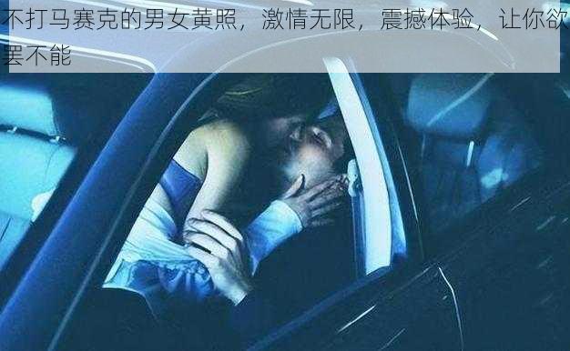 不打马赛克的男女黄照，激情无限，震撼体验，让你欲罢不能