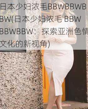 日本少妇浓毛BBWBBWBBW(日本少妇浓毛 BBWBBWBBW：探索亚洲色情文化的新视角)