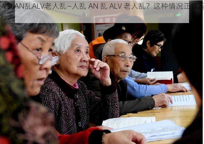 人乱AN乱ALV老人乱—人乱 AN 乱 ALV 老人乱？这种情况正常吗？