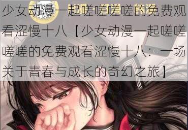 少女动漫一起嗟嗟嗟嗟的免费观看涩慢十八【少女动漫一起嗟嗟嗟嗟的免费观看涩慢十八：一场关于青春与成长的奇幻之旅】