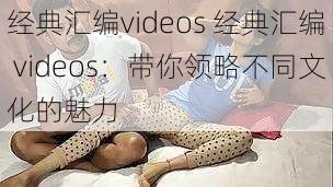 经典汇编videos 经典汇编 videos：带你领略不同文化的魅力