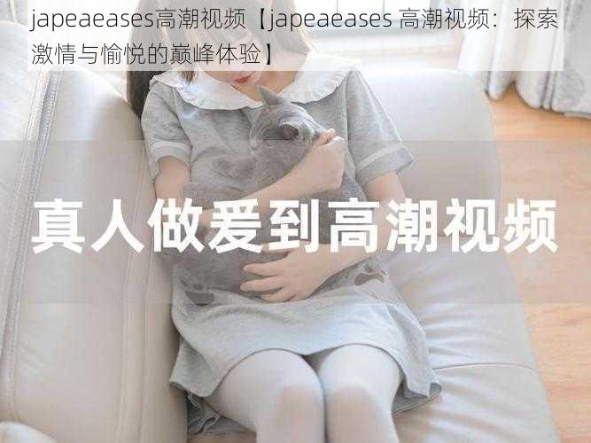 japeaeases高潮视频【japeaeases 高潮视频：探索激情与愉悦的巅峰体验】