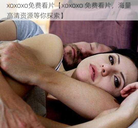 xoxoxo免费看片【xoxoxo 免费看片，海量高清资源等你探索】