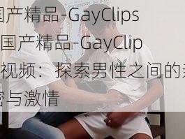 国产精品-GayClips—国产精品-GayClips 视频：探索男性之间的亲密与激情