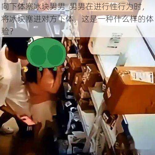 向下体塞冰块男男_男男在进行性行为时，将冰块塞进对方下体，这是一种什么样的体验？