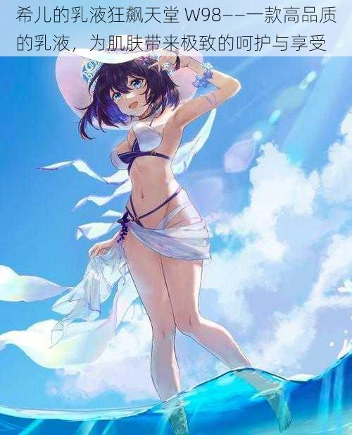 希儿的乳液狂飙天堂 W98——一款高品质的乳液,为肌肤带来极致的呵护与享受