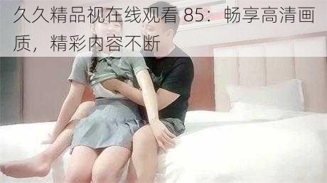 久久精品视在线观看 85:畅享高清画质,精彩内容不断