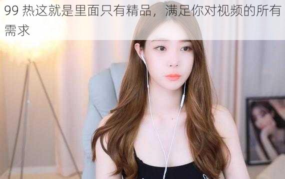 99 热这就是里面只有精品,满足你对视频的所有需求