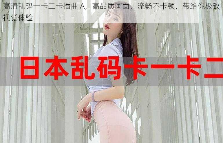 高清乱码一卡二卡插曲 A,高品质画面,流畅不卡顿,带给你极致视觉体验