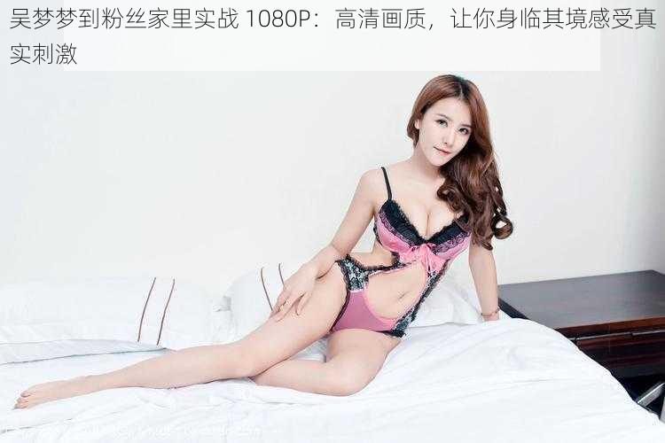 吴梦梦到粉丝家里实战 1080P:高清画质,让你身临其境感受真实刺激