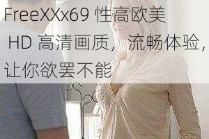 FreeXXx69 性高欧美 HD 高清画质，流畅体验，让你欲罢不能