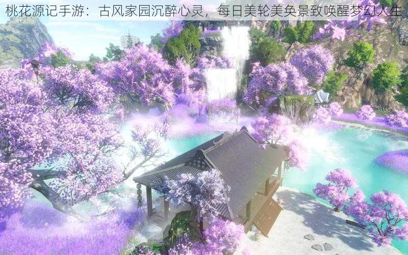 桃花源记手游:古风家园沉醉心灵,每日美轮美奂景致唤醒梦幻人生
