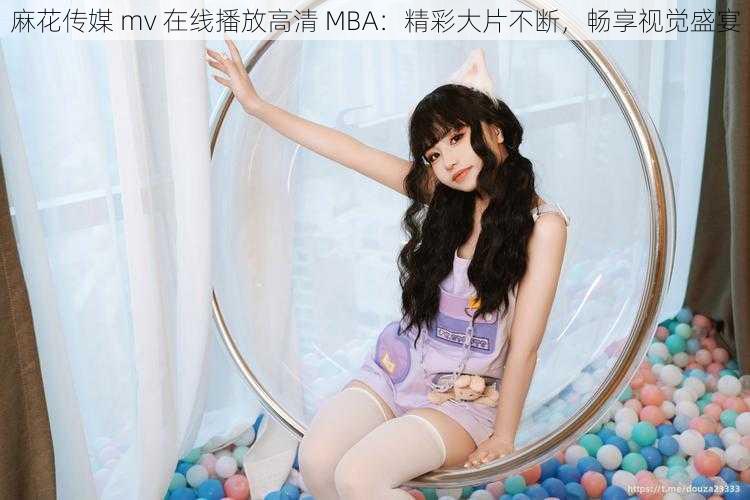 麻花传媒 mv 在线播放高清 MBA:精彩大片不断,畅享视觉盛宴
