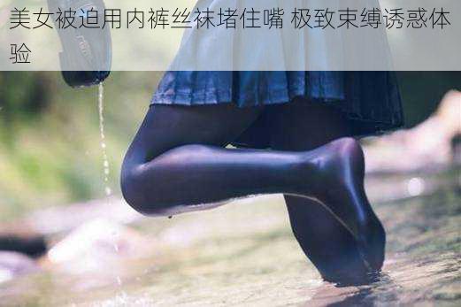 美女被迫用内裤丝袜堵住嘴 极致束缚诱惑体验