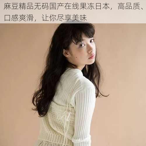 麻豆精品无码国产在线果冻日本,高品质、口感爽滑,让你尽享美味