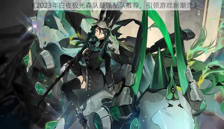 《2023年白夜极光森队最强配队推荐,引领游戏新潮流》