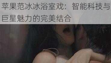 苹果范冰冰浴室戏:智能科技与巨星魅力的完美结合