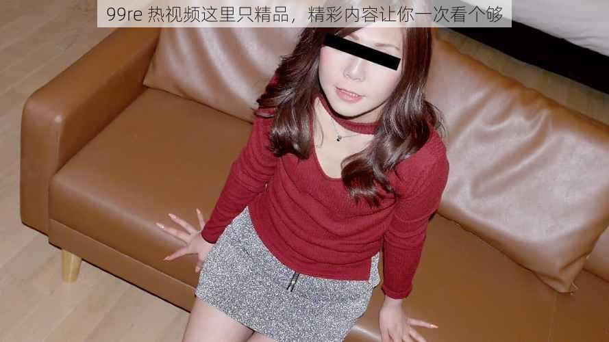 99re 热视频这里只精品,精彩内容让你一次看个够