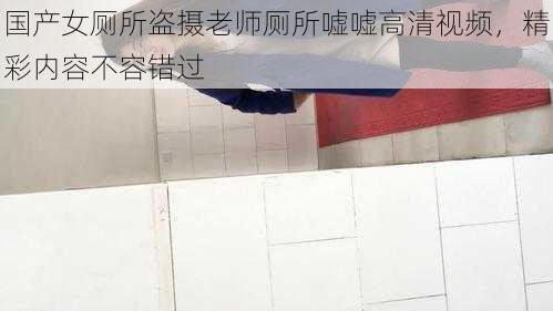 国产女厕所盗摄老师厕所嘘嘘高清视频,精彩内容不容错过