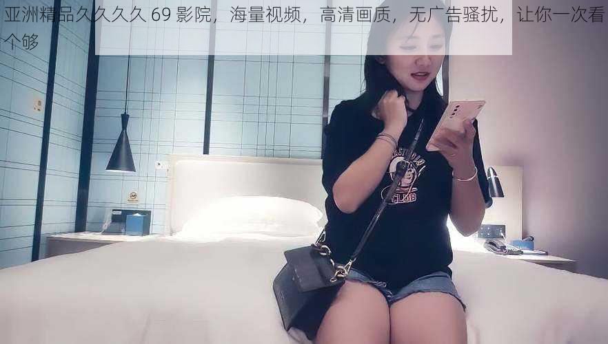 亚洲精品久久久久 69 影院,海量视频,高清画质,无广告骚扰,让你一次看个够