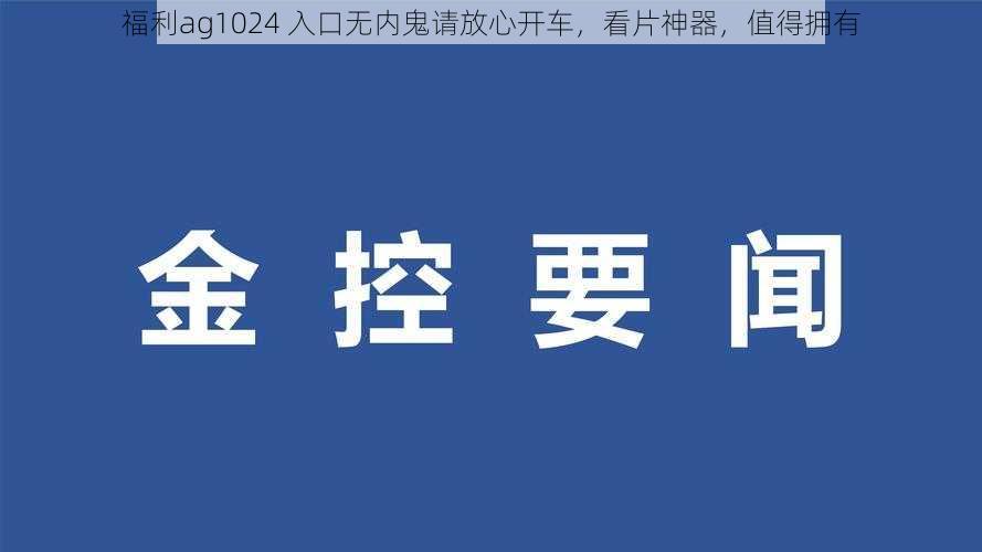 福利ag1024 入口无内鬼请放心开车,看片神器,值得拥有