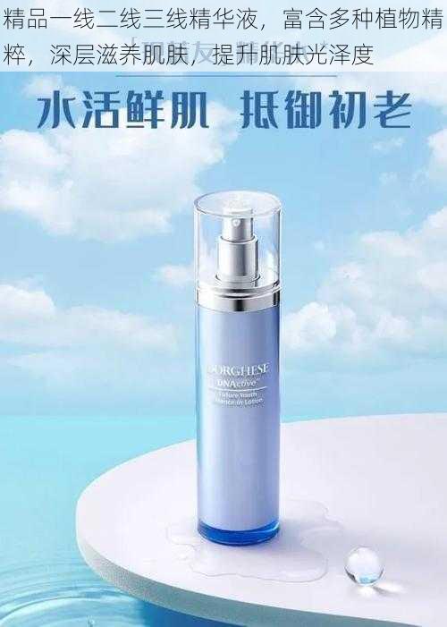 精品一线二线三线精华液,富含多种植物精粹,深层滋养肌肤,提升肌肤光泽度