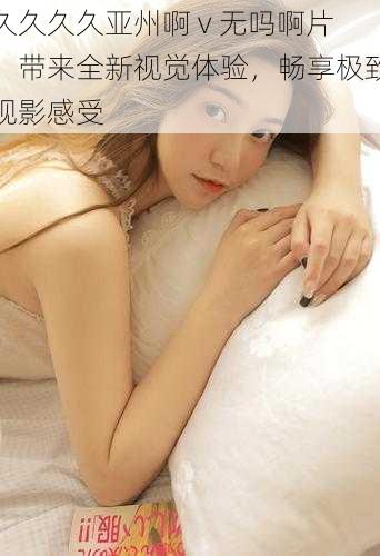 久久久久亚州啊 v 无吗啊片,带来全新视觉体验,畅享极致观影感受